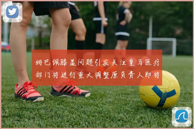 姆巴佩膝盖问题引发关注皇马医疗部门将进行重大调整原负责人即将离任