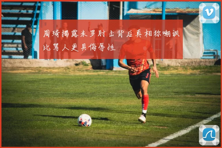 周琦揭露米罗肘击背后真相称嘲讽比骂人更具侮辱性