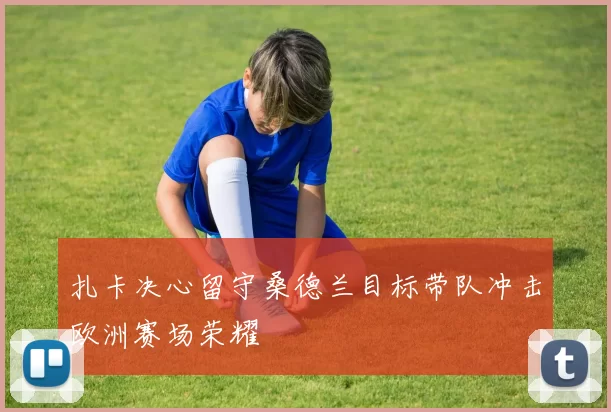 扎卡决心留守桑德兰目标带队冲击欧洲赛场荣耀
