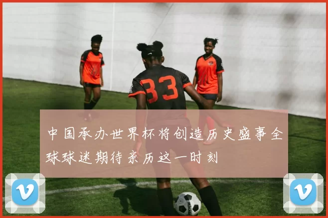 中国承办世界杯将创造历史盛事全球球迷期待亲历这一时刻