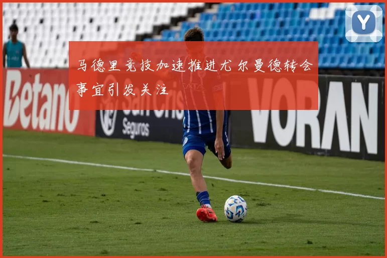 马德里竞技加速推进尤尔曼德转会事宜引发关注