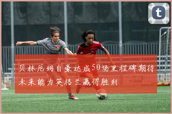 贝林厄姆自豪达成50场里程碑期待未来能为英格兰赢得胜利