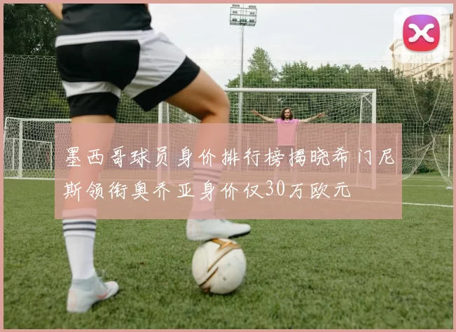 墨西哥球员身价排行榜揭晓希门尼斯领衔奥乔亚身价仅30万欧元