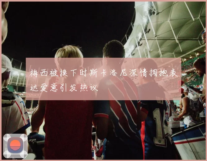 梅西被换下时斯卡洛尼深情拥抱表达爱意引发热议