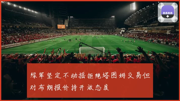 绿军坚定不动摇拒绝塔图姆交易但对布朗报价持开放态度
