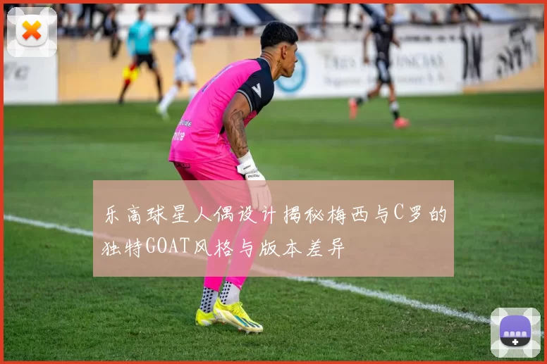 乐高球星人偶设计揭秘梅西与C罗的独特GOAT风格与版本差异