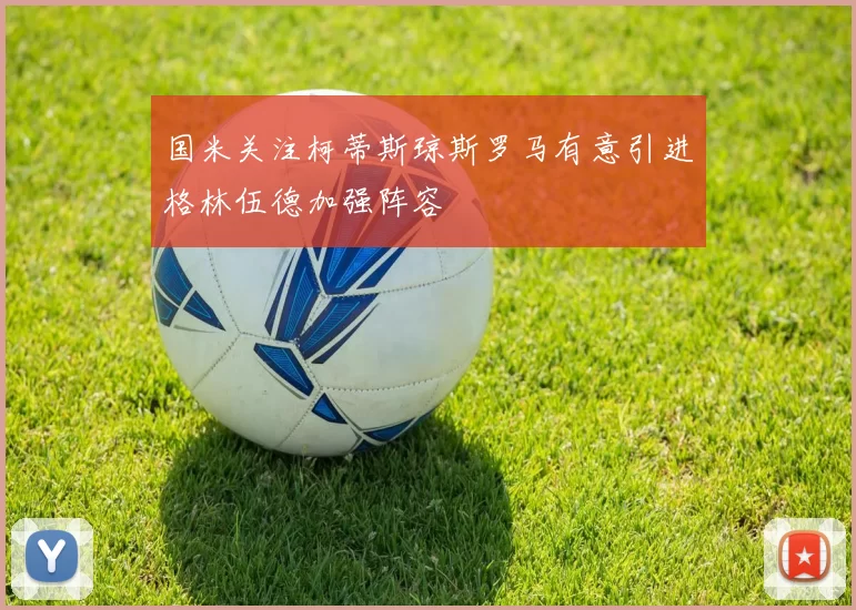 国米关注柯蒂斯琼斯罗马有意引进格林伍德加强阵容
