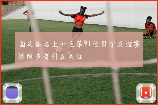 国足排名上升至第91位贝宁友谊赛惨败多哥引发关注