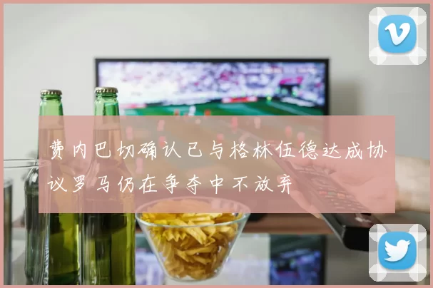 费内巴切确认已与格林伍德达成协议罗马仍在争夺中不放弃